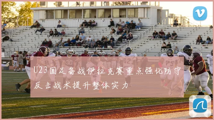 U23国足备战伊拉克赛重点强化防守反击战术提升整体实力