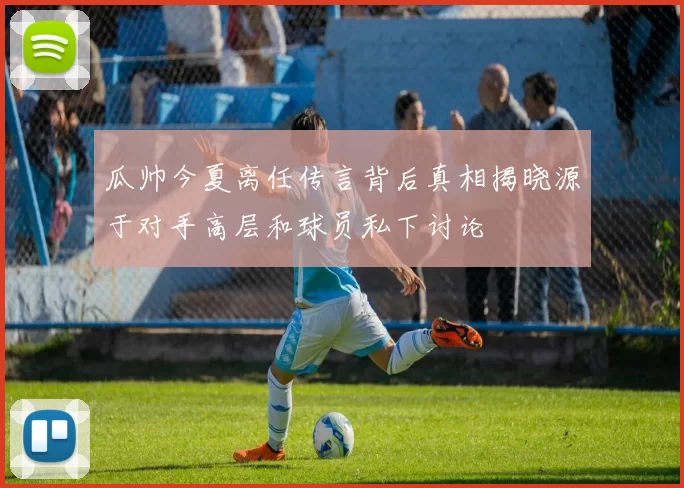 瓜帅今夏离任传言背后真相揭晓源于对手高层和球员私下讨论