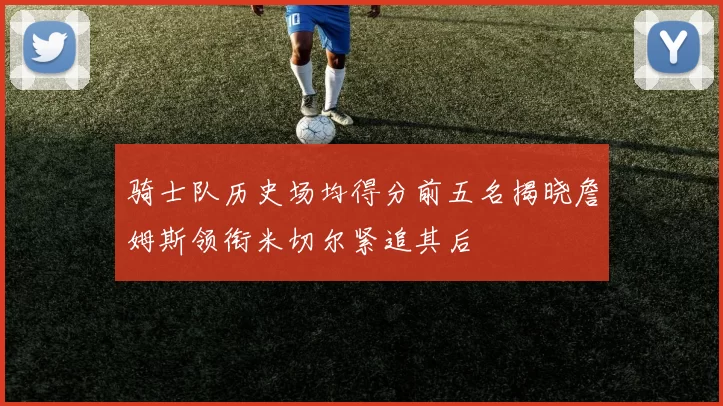 骑士队历史场均得分前五名揭晓詹姆斯领衔米切尔紧追其后
