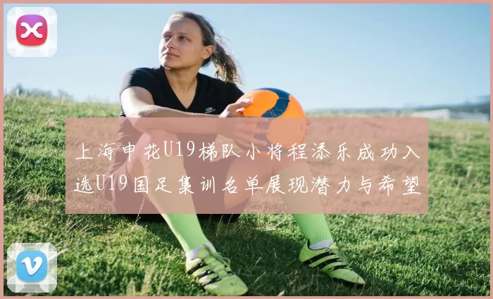 上海申花U19梯队小将程添乐成功入选U19国足集训名单展现潜力与希望