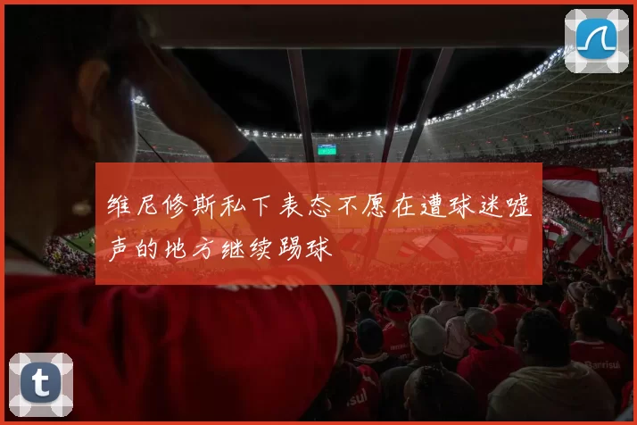 维尼修斯私下表态不愿在遭球迷嘘声的地方继续踢球